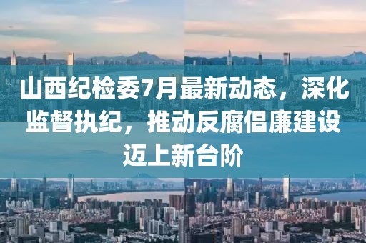 山西纪检委7月最新动态，深化监督执纪，推动反腐倡廉建设迈上新台阶