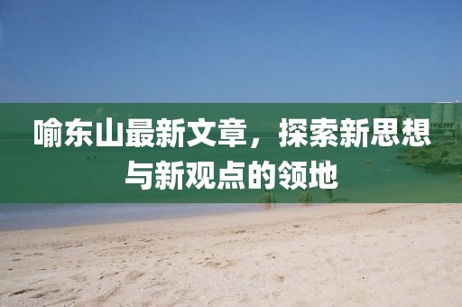 喻东山最新文章，探索新思想与新观点的领地