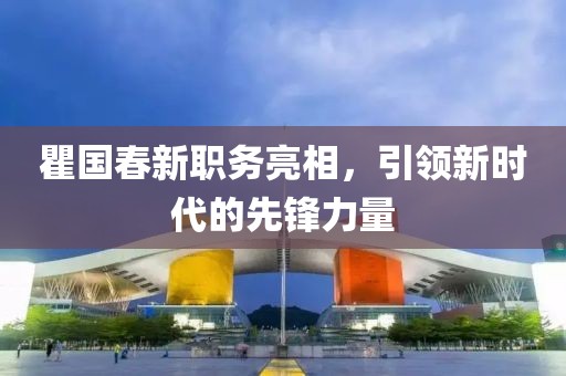 瞿国春新职务亮相，引领新时代的先锋力量
