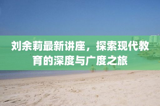 刘余莉最新讲座，探索现代教育的深度与广度之旅