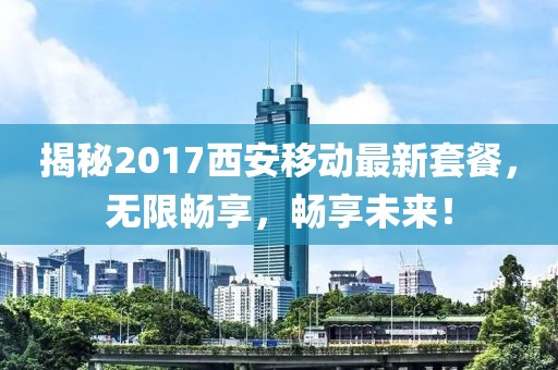 揭秘2017西安移动最新套餐，无限畅享，畅享未来！