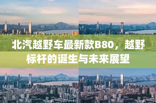 北汽越野车最新款B80，越野标杆的诞生与未来展望