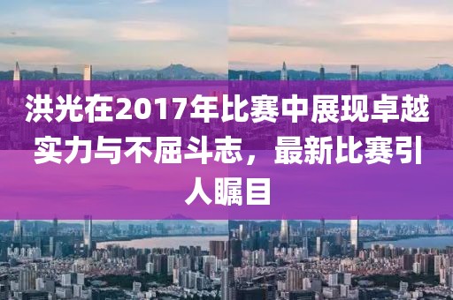 洪光在2017年比赛中展现卓越实力与不屈斗志，最新比赛引人瞩目