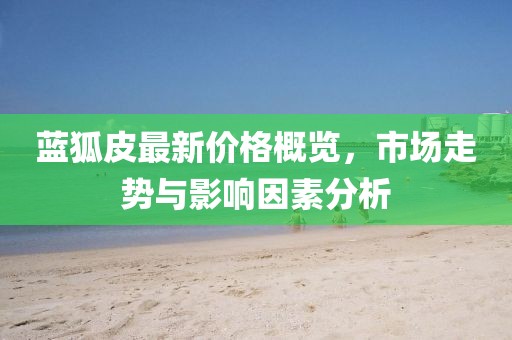 蓝狐皮最新价格概览，市场走势与影响因素分析
