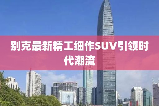别克最新精工细作SUV引领时代潮流