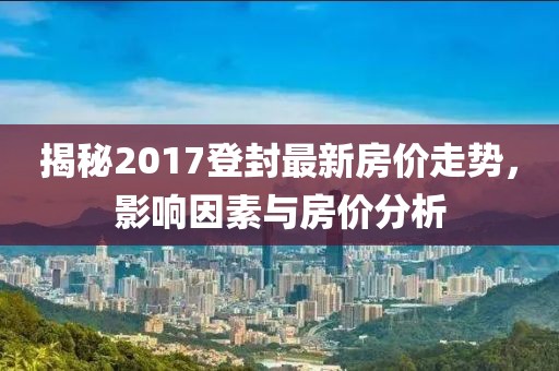 揭秘2017登封最新房价走势，影响因素与房价分析