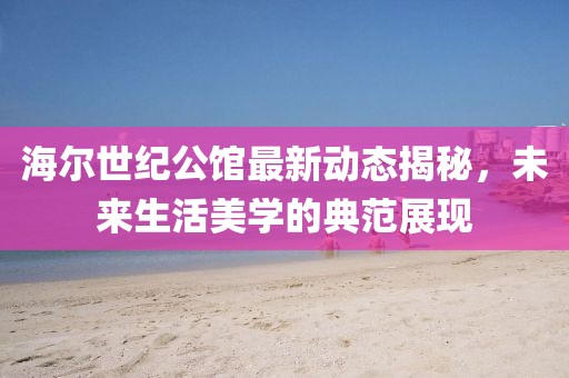 海尔世纪公馆最新动态揭秘，未来生活美学的典范展现