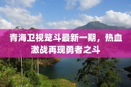 青海卫视笼斗最新一期，热血激战再现勇者之斗