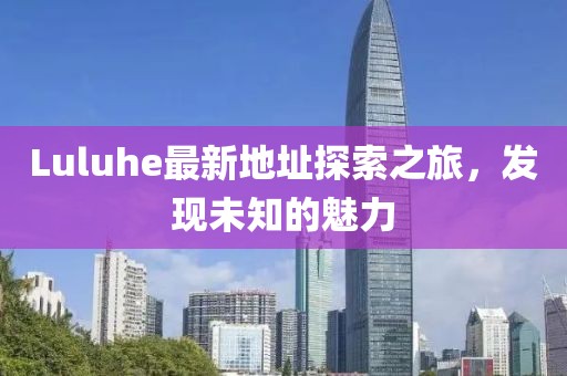 Luluhe最新地址探索之旅,发现未知的魅力