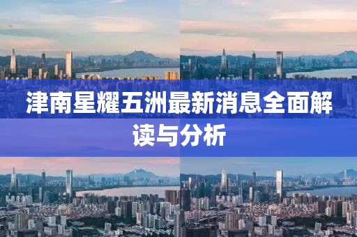 津南星耀五洲最新消息全面解读与分析
