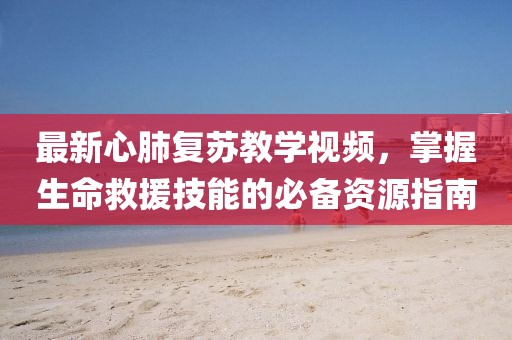 最新心肺复苏教学视频，掌握生命救援技能的必备资源指南