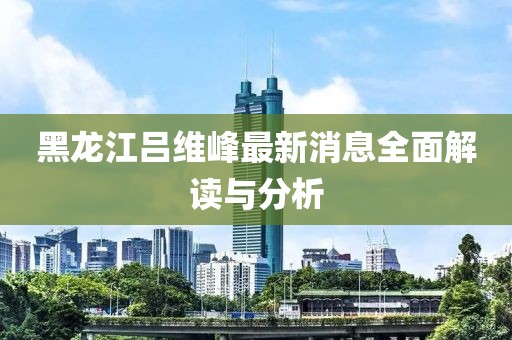 黑龙江吕维峰最新消息全面解读与分析