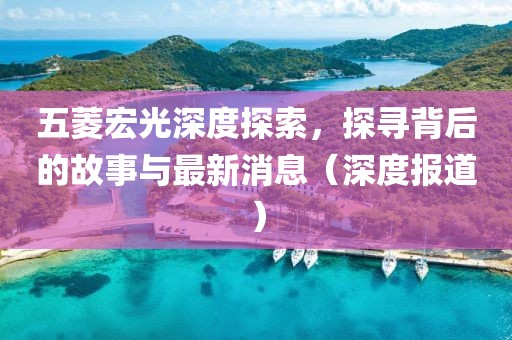 五菱宏光深度探索，探寻背后的故事与最新消息（深度报道）