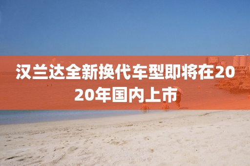 汉兰达全新换代车型即将在2020年国内上市