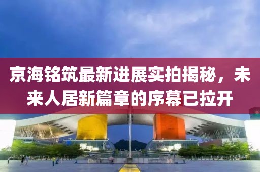 京海铭筑最新进展实拍揭秘，未来人居新篇章的序幕已拉开
