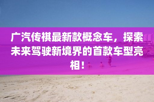 广汽传祺最新款概念车，探索未来驾驶新境界的首款车型亮相！