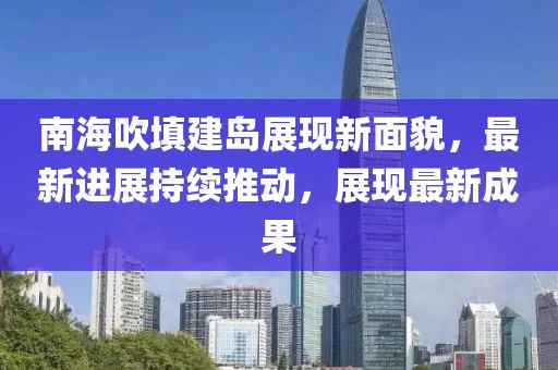 南海吹填建岛展现新面貌，最新进展持续推动，展现最新成果