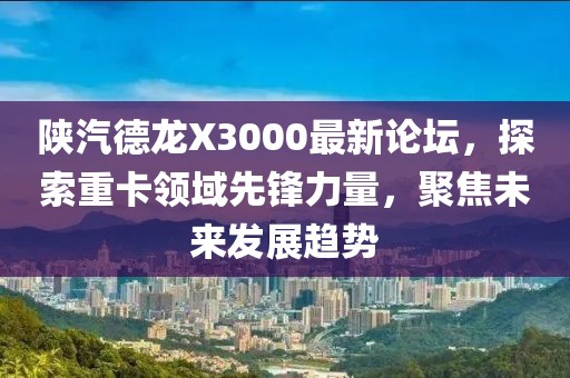 陕汽德龙X3000最新论坛，探索重卡领域先锋力量，聚焦未来发展趋势