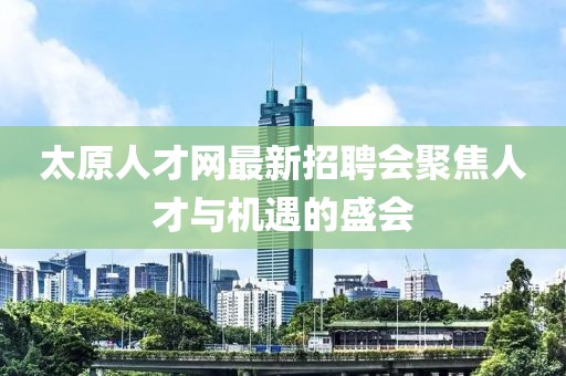 太原人才网最新招聘会聚焦人才与机遇的盛会
