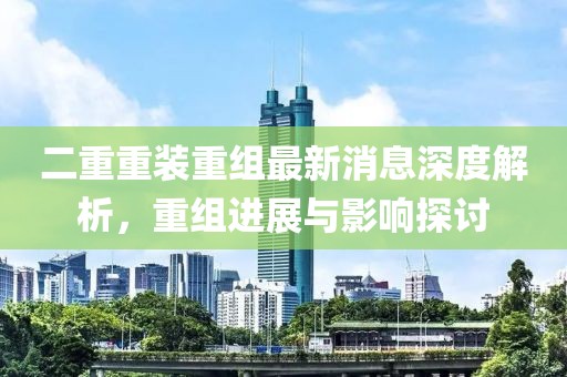 二重重装重组最新消息深度解析，重组进展与影响探讨