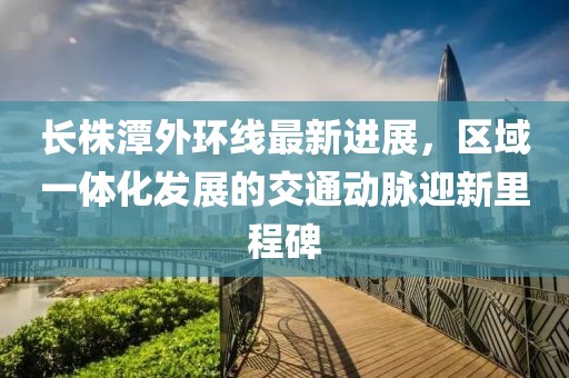 长株潭外环线最新进展，区域一体化发展的交通动脉迎新里程碑
