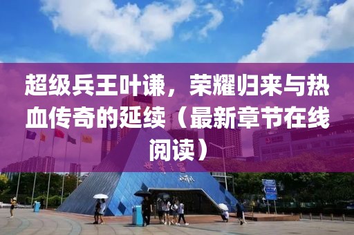 超级兵王叶谦，荣耀归来与热血传奇的延续（最新章节在线阅读）