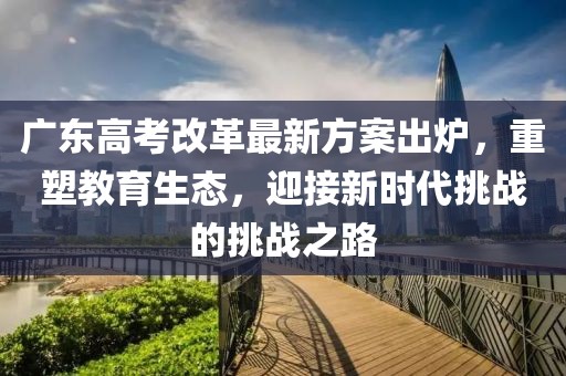 广东高考改革最新方案出炉，重塑教育生态，迎接新时代挑战的挑战之路