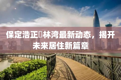 保定浩正渼林湾最新动态，揭开未来居住新篇章