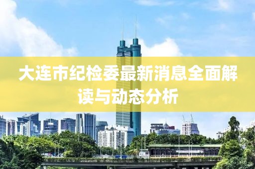 大连市纪检委最新消息全面解读与动态分析