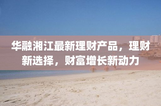 华融湘江最新理财产品，理财新选择，财富增长新动力