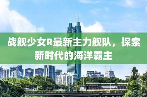 战舰少女R最新主力舰队，探索新时代的海洋霸主