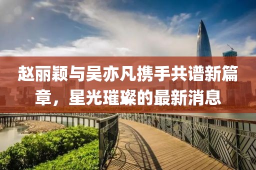 赵丽颖与吴亦凡携手共谱新篇章，星光璀璨的最新消息