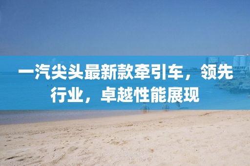 一汽尖头最新款牵引车，领先行业，卓越性能展现