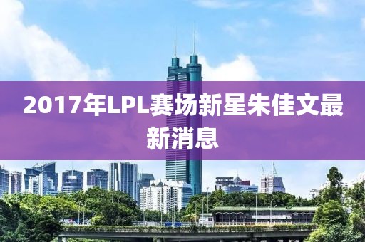 2017年LPL赛场新星朱佳文最新消息