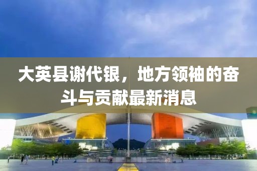 大英县谢代银，地方领袖的奋斗与贡献最新消息