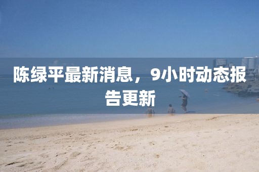 陈绿平最新消息，9小时动态报告更新