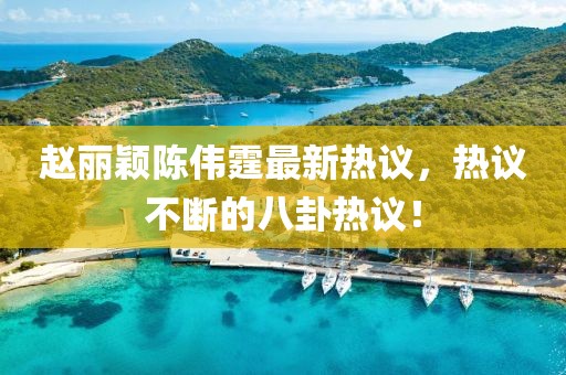 赵丽颖陈伟霆最新热议，热议不断的八卦热议！