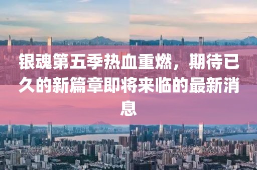 银魂第五季热血重燃，期待已久的新篇章即将来临的最新消息